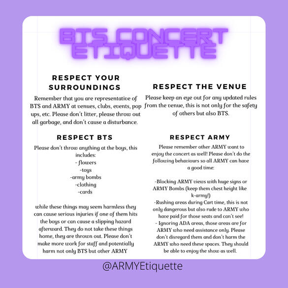 BTS CONCERT ETIQUETTE RESPECT YOUR SURROUNDINGS Remember that you are representative of BTS and ARMY at venues, clubs, events, pop ups, etc. Please dont litter, please throw out all garbage, and don't cause a disturbance.